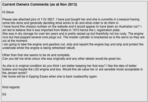 This is a screen grab from Stoo’s  Powerpoint presentation Apr 2021￼

Current Owners Comments (as at Nov 2013)

Hi Steve

Please see attached pics of 115/ 2627. I have just bought her and she is currently in Liverpool having some bits done and generally deciding what works to do and what order to do them in.
I have found this chassis number on the website and it would appear to have been an Australian car? I am led to believe that it was imported from Malta in 1973 hence the L registration plate.
She was in dry storage for over ten years and is pretty seized up but thankfully not too rusty. The engine runs but had popped several core plugs out. The master cylinder is knackered as is the servo so they are out at the moment.
I am going to take the engine and gearbox out, strip and repaint the engine bay and strip and protect the underside whilst the engine is being refreshed/ rebuilt.

Other than that she seems to be ok and complete. 
Can you tell me what colour she was originally and any other details would be great too.

As she is in original condition do you think I am better keeping her that way? I like the idea of better brakes and maybe the LS2 engine and box. Would this de value her or are sensible mods acceptable in the Jensen world?
Her home will be in Epping Essex when she is back roadworthy again.


Kind regards

Ed 
